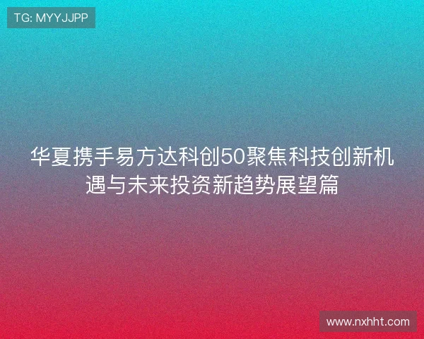 华夏携手易方达科创50聚焦科技创新机遇与未来投资新趋势展望篇 华夏携手易方达科创50聚焦科技创新机遇与未来投资新趋势展望篇